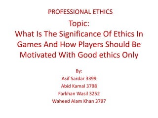Topic:
What Is The Significance Of Ethics In
Games And How Players Should Be
Motivated With Good ethics Only
By:
Asif Sardar 3399
Abid Kamal 3798
Farkhan Wasil 3252
Waheed Alam Khan 3797
PROFESSIONAL ETHICS
 
