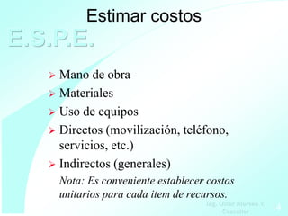 Estimar costos
E.S.P.E.
    Mano de obra
    Materiales
    Uso de equipos
    Directos (movilización, teléfono,
     servicios, etc.)
    Indirectos (generales)
       Nota: Es conveniente establecer costos
       unitarios para cada item de recursos.
                                      Ing. Oscar Moreno V.
                                            Consultor        14
 