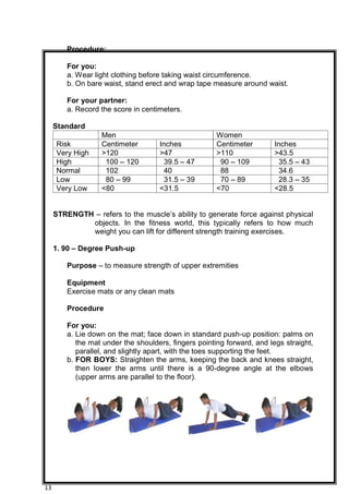 13
Procedure:
For you:
a. Wear light clothing before taking waist circumference.
b. On bare waist, stand erect and wrap tape measure around waist.
For your partner:
a. Record the score in centimeters.
Standard
Men Women
Risk Centimeter Inches Centimeter Inches
Very High >120 >47 >110 >43.5
High 100 – 120 39.5 – 47 90 – 109 35.5 – 43
Normal 102 40 88 34.6
Low 80 – 99 31.5 – 39 70 – 89 28.3 – 35
Very Low <80 <31.5 <70 <28.5
STRENGTH – refers to the muscle’s ability to generate force against physical
objects. In the fitness world, this typically refers to how much
weight you can lift for different strength training exercises.
1. 90 – Degree Push-up
Purpose – to measure strength of upper extremities
Equipment
Exercise mats or any clean mats
Procedure
For you:
a. Lie down on the mat; face down in standard push-up position: palms on
the mat under the shoulders, fingers pointing forward, and legs straight,
parallel, and slightly apart, with the toes supporting the feet.
b. FOR BOYS: Straighten the arms, keeping the back and knees straight,
then lower the arms until there is a 90-degree angle at the elbows
(upper arms are parallel to the floor).
 