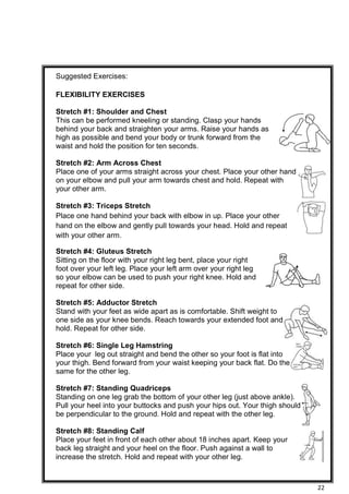 22
Suggested Exercises:
FLEXIBILITY EXERCISES
Stretch #1: Shoulder and Chest
This can be performed kneeling or standing. Clasp your hands
behind your back and straighten your arms. Raise your hands as
high as possible and bend your body or trunk forward from the
waist and hold the position for ten seconds.
Stretch #2: Arm Across Chest
Place one of your arms straight across your chest. Place your other hand
on your elbow and pull your arm towards chest and hold. Repeat with
your other arm.
Stretch #3: Triceps Stretch
Place one hand behind your back with elbow in up. Place your other
hand on the elbow and gently pull towards your head. Hold and repeat
with your other arm.
Stretch #4: Gluteus Stretch
Sitting on the floor with your right leg bent, place your right
foot over your left leg. Place your left arm over your right leg
so your elbow can be used to push your right knee. Hold and
repeat for other side.
Stretch #5: Adductor Stretch
Stand with your feet as wide apart as is comfortable. Shift weight to
one side as your knee bends. Reach towards your extended foot and
hold. Repeat for other side.
Stretch #6: Single Leg Hamstring
Place your leg out straight and bend the other so your foot is flat into
your thigh. Bend forward from your waist keeping your back flat. Do the
same for the other leg.
Stretch #7: Standing Quadriceps
Standing on one leg grab the bottom of your other leg (just above ankle).
Pull your heel into your buttocks and push your hips out. Your thigh should
be perpendicular to the ground. Hold and repeat with the other leg.
Stretch #8: Standing Calf
Place your feet in front of each other about 18 inches apart. Keep your
back leg straight and your heel on the floor. Push against a wall to
increase the stretch. Hold and repeat with your other leg.
 