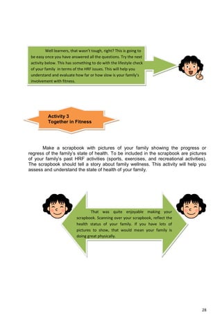 28
Make a scrapbook with pictures of your family showing the progress or
regress of the family’s state of health. To be included in the scrapbook are pictures
of your family’s past HRF activities (sports, exercises, and recreational activities).
The scrapbook should tell a story about family wellness. This activity will help you
assess and understand the state of health of your family.
Well learners, that wasn’t tough, right? This is going to
be easy once you have answered all the questions. Try the next
activity below. This has something to do with the lifestyle check
of your family in terms of the HRF issues. This will help you
understand and evaluate how far or how slow is your family’s
involvement with fitness.
Activity 3
Together in Fitness
That was quite enjoyable making your
scrapbook. Scanning over your scrapbook, reflect the
health status of your family. If you have lots of
pictures to show, that would mean your family is
doing great physically.
 