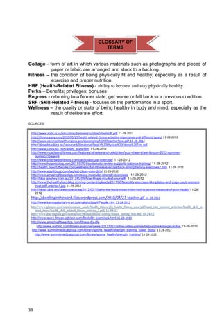 33
Collage - form of art in which various materials such as photographs and pieces of
paper or fabric are arranged and stuck to a backing.
Fitness – the condition of being physically fit and healthy, especially as a result of
exercise and proper nutrition.
HRF (Health-Related Fitness) - ability to become and stay physically healthy.
Perks – Benefits; privileges; bonuses
Regress - returning to a former state; get worse or fall back to a previous condition.
SRF (Skill-Related Fitness) - focuses on the performance in a sport.
Wellness – the quality or state of being healthy in body and mind, especially as the
result of deliberate effort.
SOURCES:
http://www.state.nj.us/education/frameworks/chpe/chapter8f.pdf 11-28-2012
http://fitness.ygoy.com/2010/05/29/health-related-fitness-activities-importance-and-different-types/ 11-28-2012
http://www.commonhealth.virginia.gov/documents/hf/AllTogetherNow.pdf 11-28-2012
http://depedmarikina.ph/resource%20material/DepEd%20Physical%20Fitness%20Test.pdf
http://www.jumpusa.com/agility_slats.html 11-28-2012
http://www.muscleandfitness.com/features/athletes-and-celebrities/your-cheat-sheet-london-2012-summer-
olympics?page=6
http://www.bittersweetfitness.com/cardiovascular-exercise/ 11-28-2012
http://www.hygenicblog.com/2011/07/01/systematic-review-supports-balance-training/ 11-28-2012
http://health.howstuffworks.com/wellness/diet-fitness/exercise/back-strengthening-exercises7.htm 11-28-2012
http://www.stayfitbuzz.com/tag/eat-clean-train-dirty/ 11-28-2012
http://www.amazingfitnesstips.com/easy-muscular-strength-exercises 11-28-2012
http://blog.isowhey.com.au/2012/02/09/how-fit-are-you-test-yourself/ 11-28-2012
http://www.thehealthybackblog.com/wp-content/uploads/2011/06/flexibility-exercises-like-pilates-and-yoga-could-prevent-
treat-stiff-arteries1.jpg 11-28-2012
http://blogs.plos.org/obesitypanacea/2012/02/10/why-the-body-mass-index-bmi-is-a-poor-measure-of-your-health/11-28-
2012
http://dwellingintheword.files.wordpress.com/2010/04/27-teacher.gif 11-28-2012
http://www.kamogatanishi-e.ed.jp/english/clipart/People.htm 11-28-2012
http://www.glencoe.com/sites/common_assets/health_fitness/gln_health_fitness_zone/pdf/heart_rate_monitor_activities/health_skill_re
lated_itness/health_skill_related_fitness_activity_3.pdf, 11-08-12
http://www.doe.virginia.gov/instruction/physed/fitness_testing/fitness_testing_info.pdf, 10-24-12
http://www.sport-fitness-advisor.com/flexibility-exercises.html 11-28-2012
http://www.amazingfitnesstips.com/fitness-for-life
http://www.webmd.com/fitness-exercise/news/20121001/active-video-games-help-some-kids-get-active 11-28-2012
http://www.summitmedicalgroup.com/library/sports_health/strength_training_lower_body/ 11-28-2012
http://www.summitmedicalgroup.com/library/sports_health/strength_training/ 11-28-2012
GLOSSARY OF
TERMS
 