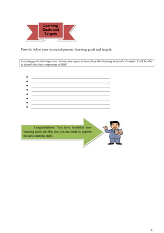 4
Provide below your expected personal learning goals and targets.
Learning goals and targets are lessons you expect to learn from this learning materials. Example: I will be able
to identify the four components of HRF.
 _____________________________________________
 _____________________________________________
 _____________________________________________
 _____________________________________________
 _____________________________________________
 _____________________________________________
 _____________________________________________
 _____________________________________________
Congratulations! You have identified your
learning goals and this tme you are ready to explore
the next learning steps .
Learning
Goals and
Targets
 