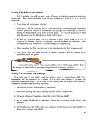 44
Activity 6: Pick-Shoot and Answer!
In this activity, you will be given strips of paper containing questions regarding
basketball. Read each question, think of the answer and write it in your activity
notebook.
1. Your class will be grouped into four.
2. Each group will be provided with a bowl containing numbered paper strips with
written questions related to basketball. The groups will assemble in columns
facing the blackboard about three meters away. The bowl of questions in front
and a basket near the board about three meters away.
3. As the “go” signal is given, the first member of each group picks up a strip of
question to answer. Within 10 seconds, he/she answers the question , then
crumples the strip and shoot it in the basket provided per group.
4. After shooting, the first members go to the board and write their answers on it.
5. The group with the most number of correct answers and successful shots
combined, wins the game.
Activity 7: Assessment of Knowledge
Now, let’s see if you really read the lecture given in Appendices A-D. Your
knowledge will be assessed on matters of adequacy and relevance through the
questions hereunder listed. Your score in this activity will be graded and recorded.
Write your answers in your activity notebook.
1. What are the basic skills in playing basketball?
2. How does playing basketball develop specific fitness components?
3. Why are rules and regulations essential in playing basketball?
4. What makes basketball an excellent means of enhancing family fitness and
wellness?
5. What values can be fostered as you and your family engage and participate in a
team sport such as basketball?
So much for enjoyment! You now proceed to a more challenging activity. Your
knowledge on basketball and team sports in general will be assessed and rated.
 