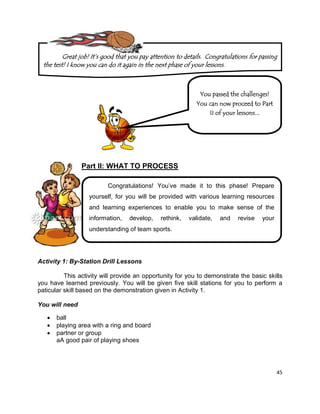 45
Part II: WHAT TO PROCESS
Activity 1: By-Station Drill Lessons
This activity will provide an opportunity for you to demonstrate the basic skills
you have learned previously. You will be given five skill stations for you to perform a
paticular skill based on the demonstration given in Activity 1.
You will need
 ball
 playing area with a ring and board
 partner or group
aA good pair of playing shoes
You passed the challenges!
You can now proceed to Part
II of your lessons...
Congratulations! You’ve made it to this phase! Prepare
yourself, for you will be provided with various learning resources
and learning experiences to enable you to make sense of the
information, develop, rethink, validate, and revise your
understanding of team sports.
Great job! It‟s good that you pay attention to details. Congratulations for passing
the test! I know you can do it again in the next phase of your lessons.
 