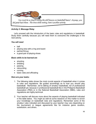 48
Activity 2: Message Relay
Let’s proceed with the introduction of the basic rules and regulations in basketball.
Study them carefully because you will need them to overcome the challenges in the
next activity.
You will need
 ball
 playing area with a ring and board
 partner/Group
 a good pair of playing shoes
Basic skills to be learned are
 shooting
 dribbling
 passing
 rebounding
 running
 basic rules and officiating
Here are your tasks:
1. The following table shows the most crucial aspects of basketball when it comes
to rules and regulations. Be guided accordingly as to how you should play
basketball. Remember, we’re talking of amateur basketball, not of professional
basketball yet, because in professional basketball like in the Philippine Basketball
Association (PBA) or in the National Basketball Association (NBA), rules and
regulations are highly technical.
2. Your teacher will discuss more about the aspects of playing basketball indicated
in the table below. You might as well do some research on this matter to enrich
your knowledge on basketball rules and regulations. Remember some of the
amateur rules indicated and discussed by your teacher may vary depending on
the tournament or league agreements like for instance game duration,
substitution, and others.
You must be so tired in doing the drill lessons on basketball basics! Anyway, you
did great back there. This time while resting, here‟s another activity.
 