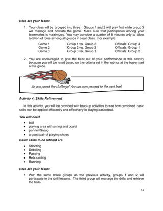 51
Here are your tasks:
1. Your class will be grouped into three. Groups 1 and 2 will play first while group 3
will manage and officiate the game. Make sure that participation among your
teammates is maximized. You may consider a quarter of 8 minutes only to allow
rotation of roles among all groups in your class. For example:
Game 1 Group 1 vs. Group 2 Officials: Group 3
Game 2 Group 2 vs. Group 3 Officials: Group 1
Game 3 Group 3 vs. Group 1 Officials: Group 2
2. You are encouraged to give the best out of your performance in this activity
because you will be rated based on the criteria set in the rubrics at the traser part
o this guide.
Activity 4: Skills Refinement
In this activity, you will be provided with lead-up activities to see how combined basic
skills can be applied efficiently and effectively in playing basketball.
You will need
 ball
 playing area with a ring and board
 partner/Group
 a good pair of playing shoes
Basic skills to be refined are
 Shooting
 Dribbling
 Passing
 Rebounding
 Running
Here are your tasks:
1. With the same three groups as the previous activity, groups 1 and 2 will
participate in the drill lessons. The third group will manage the drills and retrieve
the balls.
So you passed the challenge! You can now proceed to the next level.
 
