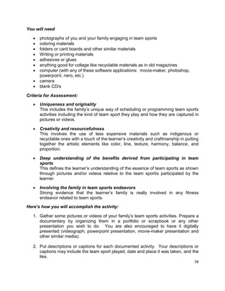 58
You will need
 photographs of you and your family engaging in team sports
 coloring materials
 folders or card boards and other similar materials
 Writing or printing materials
 adhesives or glues
 anything good for collage like recyclable materials as in old magazines
 computer (with any of these software applications: movie-maker, photoshop,
powerpoint, nero, etc.)
 camera
 blank CD/s
Criteria for Assessment:
 Uniqueness and originality
This includes the family’s unique way of scheduling or programming team sports
activities including the kind of team sport they play and how they are captured in
pictures or videos.
 Creativity and resourcefulness
This involves the use of less expensive materials such as indigenous or
recyclable ones with a touch of the learner’s creativity and craftmanship in putting
together the artistic elements like color, line, texture, harmony, balance, and
proportion.
 Deep understanding of the benefits derived from participating in team
sports
This defines the learner’s understanding of the essence of team sports as shown
through pictures and/or videos relative to the team sport/s participated by the
learner.
 Involving the family in team sports endeavors
Strong evidence that the learner’s family is really involved in any fitness
endeavor related to team sports.
Here’s how you will accomplish the activity:
1. Gather some pictures or videos of your family’s team sports activities. Prepare a
documentary by organizing them in a portfolio or scrapbook or any other
presentation you wish to do. You are also encouraged to have it digitally
presented (videograph, powerpoint presentation, movie-maker presentation and
other similar media).
2. Put descriptions or captions for each documented activity. Your descriptions or
captions may include the team sport played, date and place it was taken, and the
like.
 