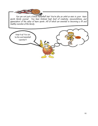 61
You are not just a future basketball star! You‟re also an artist as seen in your team
sports family journal. You have fostered high level of creativity, resourcefulness, and
appreciation of the value of team sports. All of which are essential in becoming a fit and
healthy member of the family.
Keep it up! You can
be the next basketball
superstar!!!
 