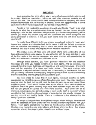62
SYNTHESIS
Your generation has gone a long way in terms of advancements in science and
technology. Machines, computers, cellphones, and other advanced gadgets are all
around you now. The classroom has been having difficulties in competing with these
modern technologies that, in one way or another, always find oppportunities to divert
your attention from improving yourself, your studies and your family.
Admit it or not, you tend to spend more time with your friends. You try to do what
they do, be what they are and go where they are headed. As your parents struggle
everyday to earn for your daily bread and prepare for your future through sending you to
school, you always find yourself busy with your classmates and friends doing what the
young generation of today do. In fact, you even spend more time with them than with
your family!
No matter how difficult it is for our present educational system to regain your
interest and refocus your attention back to the basics, it still tries its best to come up
with an interactive and engaging way to make you realize that you really need to
maximize your stay in school and prepare you for whatever lies ahead.
This module is one of those ways with which efforts were combined to let you
learn at the same time enjoy playing. As you worked on with the given activities in each
of the four parts of the learning sequence, you were provided with opportunities to
reflect and understand that there’s more in team sports.
Through these activities, you were gradually introduced with the essential
knowledge and skills you needed to learn about team sports. And as expected, you
enjoyed them that much! But those activities did not end up in themselves. Enjoyment
was just the beginning of a bigger and better picture. You were provided with
opportunities to express and demonstrate your understanding of the benefits that you
and your family can derive from engaging and participating in team sports by answering
the mind-extracting and thought-provoking questions given.
You were made to realize that in team sports, individual expertise is highly
appreciated but not at the expense of sacrificing the whole team. You might have been
good or even the best, but you still need the team to back you up and make things
happen together. That’s why it’s called team sports after all. Each member plays an
important role in the game. Winning might have been important to you and your team,
but how you played the games was even more essential. Your family with all its
members, including you, is a perfect analogy of team sports. Each is essentially unique
considering their repective roles and areas of expertise but also equally necessary in
carrying out a fit and healthy family. Each is contributory to the attainment of the
family’s goals and objectives.
As you go out of your class, it is expected that you impart what you have learned
about the essentials of team sports with your friends and more importantly, with your
family. Team sports strengthens your bond as friends and as members of a family.
Cherish every moment as you enjoy playing with those whom you love. Just always
remember, a family that plays together, stays forever and lives longer.
 