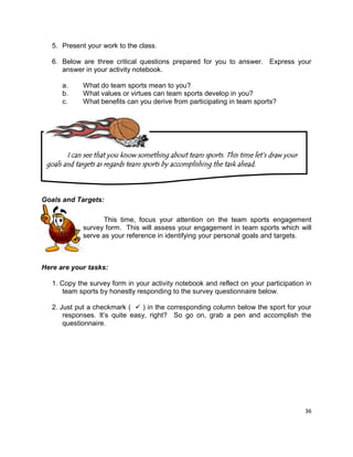 36
5. Present your work to the class.
6. Below are three critical questions prepared for you to answer. Express your
answer in your activity notebook.
a. What do team sports mean to you?
b. What values or virtues can team sports develop in you?
c. What benefits can you derive from participating in team sports?
Goals and Targets:
This time, focus your attention on the team sports engagement
survey form. This will assess your engagement in team sports which will
serve as your reference in identifying your personal goals and targets.
Here are your tasks:
1. Copy the survey form in your activity notebook and reflect on your participation in
team sports by honestly responding to the survey questionnaire below.
2. Just put a checkmark (  ) in the corresponding column below the sport for your
responses. It’s quite easy, right? So go on, grab a pen and accomplish the
questionnaire.
I can see that you know something about team sports. This time let‟s draw your
goals and targets as regards team sports by accomplishing the task ahead.
 