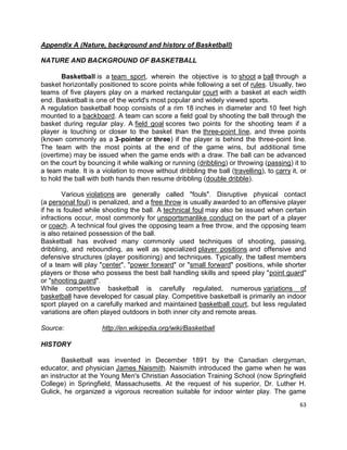 63
Appendix A (Nature, background and history of Basketball)
NATURE AND BACKGROUND OF BASKETBALL
Basketball is a team sport, wherein the objective is to shoot a ball through a
basket horizontally positioned to score points while following a set of rules. Usually, two
teams of five players play on a marked rectangular court with a basket at each width
end. Basketball is one of the world's most popular and widely viewed sports.
A regulation basketball hoop consists of a rim 18 inches in diameter and 10 feet high
mounted to a backboard. A team can score a field goal by shooting the ball through the
basket during regular play. A field goal scores two points for the shooting team if a
player is touching or closer to the basket than the three-point line, and three points
(known commonly as a 3-pointer or three) if the player is behind the three-point line.
The team with the most points at the end of the game wins, but additional time
(overtime) may be issued when the game ends with a draw. The ball can be advanced
on the court by bouncing it while walking or running (dribbling) or throwing (passing) it to
a team mate. It is a violation to move without dribbling the ball (travelling), to carry it, or
to hold the ball with both hands then resume dribbling (double dribble).
Various violations are generally called "fouls". Disruptive physical contact
(a personal foul) is penalized, and a free throw is usually awarded to an offensive player
if he is fouled while shooting the ball. A technical foul may also be issued when certain
infractions occur, most commonly for unsportsmanlike conduct on the part of a player
or coach. A technical foul gives the opposing team a free throw, and the opposing team
is also retained possession of the ball.
Basketball has evolved many commonly used techniques of shooting, passing,
dribbling, and rebounding, as well as specialized player positions and offensive and
defensive structures (player positioning) and techniques. Typically, the tallest members
of a team will play "center", "power forward" or "small forward" positions, while shorter
players or those who possess the best ball handling skills and speed play "point guard"
or "shooting guard".
While competitive basketball is carefully regulated, numerous variations of
basketball have developed for casual play. Competitive basketball is primarily an indoor
sport played on a carefully marked and maintained basketball court, but less regulated
variations are often played outdoors in both inner city and remote areas.
Source: http://en.wikipedia.org/wiki/Basketball
HISTORY
Basketball was invented in December 1891 by the Canadian clergyman,
educator, and physician James Naismith. Naismith introduced the game when he was
an instructor at the Young Men's Christian Association Training School (now Springfield
College) in Springfield, Massachusetts. At the request of his superior, Dr. Luther H.
Gulick, he organized a vigorous recreation suitable for indoor winter play. The game
 