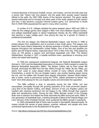 64
involved elements of American football, soccer, and hockey, and the first ball used was
a soccer ball. Teams had nine players, and the goals were wooden peach baskets
affixed to the walls. By 1897-1898, teams of five became standard. The game rapidly
spread nationwide and to Canada and other parts of the world, played by both women
and men; it also became a popular informal outdoor game. U.S. servicemen in World
War II (1939-1945) popularized the sport in many other countries.
A number of U.S. colleges adopted the game between about 1893 and 1895. In
1934 the first college games were staged in New York City's Madison Square Garden,
and college basketball began to attract heightened interest. By the 1950s basketball
had become a major college sport, thus paving the way for a growth of interest in
professional basketball.
The first pro league, the National Basketball League, was formed in 1898 to
protect players from exploitation and to promote a less rough game. This league only
lasted five years before disbanding; its demise spawned a number of loosely organized
leagues throughout the northeastern United States. One of the first and greatest pro
teams was the Original Celtics, organized about 1915 in New York City. They played as
many as 150 games a season and dominated basketball until 1936. The Harlem
Globetrotters, founded in 1927, a notable exhibition team, specializes in amusing court
antics and expert ball handling.
In 1949 two subsequent professional leagues, the National Basketball League
(formed in 1937) and the Basketball Association of America (1946) merged to create the
National Basketball Association (NBA). The Boston Celtics, led by their center Bill
Russell, dominated the NBA from the late 1950s through the 1960s. By the 1960s, pro
teams from coast to coast played before crowds of many millions annually. Wilt
Chamberlain, a center for the Los Angeles Lakers, was another leading player during
the era, and his battles with Russell were eagerly anticipated. Kareem Abdul-Jabbar,
also a center, came to prominence during the 1970s. Jabbar perfected his famed "sky
hook" shot while playing for the Los Angeles Lakers and dominated the opposition.
The NBA suffered a drop in popularity during the late 1970s, but was
resuscitated, principally through the growing popularity of its most prominent players.
Larry Bird of the Boston Celtics, and Magic Johnson of the Los Angeles Lakers are
credited with injecting excitement into the league in the 1980s through their superior
skills and decade-long rivalry. During the late 1980s Michael Jordan of the Chicago
Bulls rose to stardom and helped the Bulls dominate the NBA during the early 1990s. A
new generation of basketball stars, including Shaquille O'Neal of the Orlando Magic and
Larry Johnson of the Charlotte Hornets, have sustained the NBA's growth in popularity.
In 1959 a Basketball Hall of Fame was founded in Springfield, Massachusetts. Its
rosters include the names of great players, coaches, referees, and people who have
contributed significantly to the development of the game.
Source: http://library.thinkquest.org/10615/no-frames/basketball/history.html
 
