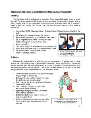 65
Appendix B. Basic skills in Basketball (How they are properly executed)
Shooting
The 1st basic skill to be learned is shooting. Every basketball player loves to shoot
the ball! The most practiced skill in the game is shooting. Players spend a good deal of
their practice time on shooting drills to improve their skill level. After all, if you can't
shoot - you can't score! So, here’s how you can improve your shooting skills in
basketball:
 Remember BEEF (Balance,Elbow, Elbow, Follow Through) when shooting the
ball.
 Be relaxed and concentrate on the basket.
 Know when you have a good shot and then take it.
 Be in proper balance when shooting the ball.
 Follow through on every shot you take.
 Jump naturally.
 “Up, hang, shoot!” is an easy way to remember this.
 Make sure you have an arc on every shot you take.
 Be relaxed when shooting free throws.
 Practice all of your shots.
Dribbling
Dribbling in basketball is a skill that you should master. It allows you to move
around the court while you’re in possession of the ball. It is a legal method that allows
you to advance with the ball and make a score as opposed to that of passing it to a
teammate to shoot it for the basket. This move involves bouncing the ball off the floor
with your hands as you cover the floor. This is how it’s done:
 Dribble the ball with hand and use only the tips
of your finger in dribbling it.
 Employ the wrist and the forearm to push
the ball while covering the court.
 Don’t involve the whole hand to avoid losing
control of the ball.
 Don’t keep your fingers in touch with
each other while dribbling.
 Spread your fingers to allow full control
of the ball as it dribbles.
 Dribble the ball in one side of your body
and not right in front.
 While dribbling in one hand, use the other
hand to drive your defender away from
the ball.
Source: Vector Clip Art Picture of
a Basketball Player Dribbling the Ball in
Front ...@ chumpysclipart.com
Source: The Form Trainer Arm Band
The UltimateBasketball
Shooting Device @ yhst-
12654132427.stores.yahoo.net
 