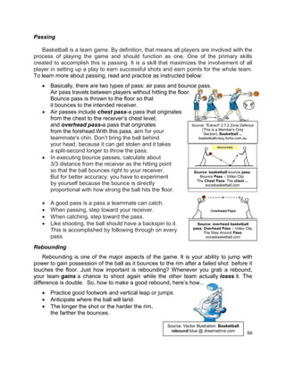 66
Passing
Basketball is a team game. By definition, that means all players are involved with the
process of playing the game and should function as one. One of the primary skills
created to accomplish this is passing. It is a skill that maximizes the involvement of all
player in setting up a play to earn successful shots and earn points for the whole team.
To learn more about passing, read and practice as instructed below:
 Basically, there are two types of pass: air pass and bounce pass.
Air pass travels between players without hitting the floor.
Bounce pass is thrown to the floor so that
it bounces to the intended receiver.
 Air passes include chest pass-a pass that originates
from the chest to the receiver’s chest level;
and overhead pass-a pass that originates
from the forehead.With this pass, aim for your
teammate's chin. Don’t bring the ball behind
your head, because it can get stolen and it takes
a split-second longer to throw the pass.
 In executing bounce passes, calculate about
3/3 distance from the receiver as the hitting point
so that the ball bounces right to your receiver.
But for better accuracy, you have to experiment
by yourself because the bounce is directly
proportional with how strong the ball hits the floor.
 A good pass is a pass a teammate can catch.
 When passing, step toward your receiver.
 When catching, step toward the pass.
 Like shooting, the ball should have a backspin to it.
This is accomplished by following through on every
pass.
Rebounding
Rebounding is one of the major aspects of the game. It is your ability to jump with
power to gain possession of the ball as it bounces to the rim after a failed shot before it
touches the floor. Just how important is rebounding? Whenever you grab a rebound,
your team gains a chance to shoot again while the other team actually loses it. The
difference is double. So, how to make a good rebound, here’s how...
 Practice good footwork and vertical leap or jumps.
 Anticipate where the ball will land.
 The longer the shot or the harder the rim,
the farther the bounces.
Source: "Extract" 2.7.2 Zone Defence
(This is a Member's Only
Section). Basketball ...
basketballcrazy.fortix.com.au
Source: basketball bounce pass.
Bounce Pass – Video Clip.
The Chest Pass: The chest ...
avcssbasketball.com
Source: overhead basketball
pass. Overhead Pass – Video Clip.
The Step Around Pass:
avcssbasketball.com
Source: Vector Illustration: Basketball
rebound blue @ dreamstime.com
 