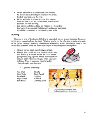 67
 When a shooter is a soft shooter, this means
he always takes time to put an arc on his shots,
the ball bounces near the ring.
 When a shooter is a hard shooter, this means
there’s a little or no arc on his shots, then the ball
bounces far from the ring.
 Leg power and strong body are needed in rebounding
that’s why it is essential that strength and power exercises
should be considered to conditioning your body.
Running
Running is one of the basic skills that a basketball player should possess. Because
in this sport, speed defines the best. Whether you’re on the offensive or defensive side
of the game, passing, receiving, shooting or rebounding a ball, you always have to run
in any way possible. Here are some tips for you to improve your running skills:
 Always have a good pair of playing shoes.
 Always do a combination of dynamic stretching
and warm-up activities across the court before
going out to play a game. These exercises have
already been introduced to you when you were
in Grade 7 but in case you have forgotten
them already, here they are:
 Dynamic Stretching
Toe Walk Shuffle
Heel Walk Back Pedal
Inch Walk Jogging
High Knees Carioca
Butt Kicks Jumping jacks
Source: Basic Conditioning Drills
for BasketballPlayers @ stack.com
 