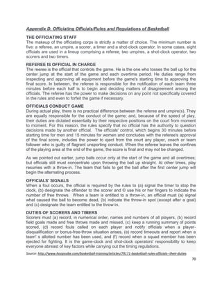 70
Appendix D. Officiating Officials/Rules and Regulations of Basketball
THE OFFICIATING STAFF
The makeup of the officiating corps is strictly a matter of choice. The minimum number is
five: a referee, an umpire, a scorer, a timer and a shot-clock operator. In some cases, eight
officials are used in a lineup comprising a referee, two umpires, a shot-clock operator, two
scorers and two timers.
REFEREE IS OFFICIAL IN CHARGE
The reeree is the official that controls the game. He is the one who tosses the ball up for the
center jump at the start of the game and each overtime period. He duties range from
inspecting and approving all equipment before the game's starting time to approving the
final score. In between, the referee is responsible for the notification of each team three
minutes before each half is to begin and deciding matters of disagreement among the
officials. The referee has the power to make decisions on any point not specifically covered
in the rules and even to forfeit the game if necessary.
OFFICIALS CONDUCT GAME
During actual play, there is no practical difference between the referee and umpire(s). They
are equally responsible for the conduct of the game; and, because of the speed of play,
their duties are dictated essentially by their respective positions on the court from moment
to moment. For this reason, the rules specify that no official has the authority to question
decisions made by another official. The officials' control, which begins 30 minutes before
starting time for men and 15 minutes for women and concludes with the referee's approval
of the final score, includes the power to eject from the court any player, coach or team
follower who is guilty of flagrant unsporting conduct. When the referee leaves the confines
of the playing area at the end of the game, the score is final and may not be changed.
As we pointed out earlier, jump balls occur only at the start of the game and all overtimes;
but officials still must concentrate upon throwing the ball up straight. At other times, play
resumes with a throw-in. The team that fails to get the ball after the first center jump will
begin the alternating process.
OFFICIALS' SIGNALS
When a foul occurs, the official is required by the rules to (a) signal the timer to stop the
clock, (b) designate the offender to the scorer and © use his or her fingers to indicate the
number of free throws. When a team is entitled to a throw-in, an official must (a) signal
what caused the ball to become dead, (b) indicate the throw-in spot (except after a goal)
and (c) designate the team entitled to the throw-in.
DUTIES OF SCORERS AND TIMERS
Scorers must (a) record, in numerical order, names and numbers of all players, (b) record
field goals made and free throws made and missed, (c) keep a running summary of points
scored, (d) record fouls called on each player and notify officials when a player-
disqualification or bonus-free-throw situation arises, (e) record timeouts and report when a
team' s allotted number has been used, and (f) record when a squad member has been
ejected for fighting. It is the game-clock and shot-clock operators' responsibility to keep
everyone abreast of key factors while carrying out the timing regulations.
Source: http://www.hoopsvibe.com/basketball-training/articles/79171-basketball-rules-officials--their-duties
 