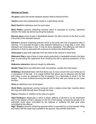 71
Glossary of Terms:
Air pass-a pass that travels between players without hitting the floor.
Assist-a pass that subsequently results in a goal being scored.
Back Court-the defensive zone for each team.
Back Pedal-a dynamic stretching exercise which is executed by running backward
wherein the heels are almost touching the buttocks.
Bounce pass-a kind of pass in Basketball wherein the ball is thrown to the floor so that
it bounces to the intended receiver.
Carioca-a dynamic stretching exercise which is the same with that of grapevine step in
dancing. It is executed through a step sideward followed by a cross-step in front, step
sideward and cross-step in rear. It may be done repeatedly. The difference with that of
grapevine is that it is executed with a bounce to achieve the stretching effect.
Chest pass-a pass that originates from the chest to the receiver’s chest level.
Defensive Play-a type of play in team sports particularly in basketball wherein the team
aims at preventing the opponents from shooting the ball or gaining possession of the
ball.
Defensive rebound-a rebound caught by defenders.
Double Team-when two defenders mark one attacker, usually their best player.
Dribbling-a Basketball basic skill that allows you to move around the court while you’re
in possession of the ball. It is a legal method that allows you to advance with the ball
and make a score as opposed to that of passing it to a teammate to shoot it for the
basket. This move involves bouncing the ball off the floor with your hands as you cover
the floor.
Drive-an attacking move at full speed.
Dunk Shot-a spectacular scoring maneuver when a player jumps high, reaches above
the ring, and stuffs the ball down through the hoop.
Foul-an infraction or violation of the rules of a game.
Goal-Tending-an illegal play in which a player deflects a ball that is on the downward
path to the basket or that is already on the rim of the basket, carrying the penalty of an
automatic score when committed by the defense or nullifying the field goal when
committed by the offense.
High Knees-a dynamic stretching exercise which is executed by running forward, lifting
the knees until the upper leg is parallel to the ground, toes pointed downward.
 