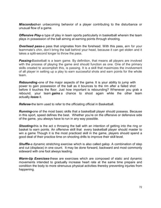 72
Misconduct-an unbecoming behavior of a player contributing to the disturbance or
unusual flow of a game.
Offensive Play-a type of play in team sports particularly in basketball wherein the team
plays in possession of the ball aiming at earning points through shooting.
Overhead pass-a pass that originates from the forehead. With this pass, aim for your
teammate's chin, don’t bring the ball behind your head, because it can get stolen and it
takes a split-second longer to throw the pass.
Passing-Basketball is a team game. By definition, that means all players are involved
with the process of playing the game and should function as one. One of the primary
skills created to accomplish this, is passing. It is a skill that maximizes the involvement
of all player in setting up a play to earn successful shots and earn points for the whole
team.
Rebounding -one of the major aspects of the game. It is your ability to jump with
power to gain possession of the ball as it bounces to the rim after a failed shot
before it touches the floor. Just how important is rebounding? Whenever you grab a
rebound, your team gains a chance to shoot again while the other team
actually loses it.
Referee-the term used to refer to the officiating official in Basketball.
Running-one of the most basic skills that a basketball player should possess. Because
in this sport, speed defines the best. Whether you’re on the offensive or defensive side
of the game, you always have to run in any way possible.
Shooting-this is the act o throwing the ball with an intention of getting into the ring or
basket to earn points. An offensive skill that every basketball player should master to
win a game Though it is the most practiced skill in the game, players should spend a
good deal of their practice time on shooting drills to improve their skill level.
Shuffle-a dynamic stretching exercise which is also called galop. A combination of step
and cut (displace) in one count. It may be done forward, backward and most commonly
sideward with one foot always leading.
Warm-Up Exercises-these are exercises which are composed of static and dynamic
movements intended to gradually increase heart rate at the same time prepare and
condition the body to more strenuous physical activities thereby preventing injuries from
happening.
 