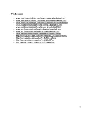 73
Web Sources:
 www.youth-baketball-tips.com/how-to-shoot-a-basketball.html
 www.youth-baketball-tips.com/how-to-dribble-a-basketball.html
 www.youth-baketball-tips.com/how-to-rebound-a-basketball.html
 www.buzzle.com/articles/how-to-dribble-a-basketball.html
 www.buzzle.com/articles/how-to-pass-a-basketball.html
 www.buzzle.com/articles/how-to-shoot-a-basketball.html
 www.buzzle.com/articles/how-to-run-a-basketball.html
 www.wikihow.com/Become-a-better-Basketball-Shooter
 http://www.youtube.com/watch?v=YIHjdVteO2A&feature=relmfu
 http://www.youtube.com/watch?v=ZNM8e4qReno
 http://www.youtube.com/watch?v=3JS9e06FjmI
 http://www.youtube.com/watch?v=QIxrXFHfGMc
 