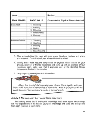 39
Name: __________________________ Section:___________________________
TEAM SPORTS BASIC SKILLS Component of Physical Fitness Involved
Basketball: 1. Shooting
2. Passing
3. Dribbling
4. Rebounding
5. Running
Baseball/Softball 1. Throwing
2. Catching
3. Pitching
4. Batting
5. Base Running
3. After accomplishing this, meet with your group, friends or relatives and share
your answers. Consolidate all your answers in another sheet.
4. Identify three most frequent components of physical fitness based on your
group’s, relatives’ or friends’ responses and come up with an exercise of four
repetitions each. Make sure that it promotes any of the identified fitness
components. Do this in five minutes.
5. Let your group present your work to the class
Activity 2. The team sport that I would like to know more
This activity allows you to share your knowledge about team sports which brings
out your expectations of the lesson, your prior knowledge and skills, and the specific
team sport you want to learn more.
Always bear in mind that improving your physical fitness together with your
family is the main goal of participating in team sports. Keep it up as you go to the
specific team sport that you intend to master in this next activity.
 