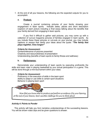 41
1. At the end of all your lessons, the following are the expected outputs for you to
accomplish:
a. Product:
Create a journal containing pictures of your family showing your
engagement in team sports. Indicate dates, places and short description
(caption) of each picture including a final essay talking about the benefits that
your family derived from engaging in team sports.
If you find it difficult to gather said pictures, you may come up with a
collection of cut-out magazine pictures of families engaged in team sports. As
you include these these pictures or cut-outs on your journal, you may include
captions or essays that clarify your ideas about the quote: “The family that
plays together, lives longer!”
Criteria for Assessment:
Content/relevance of pictures presented
Creativity and resourcefulness of presentation
Understanding (benefits of team sports to family fitness and wellness)
b. Performance:
Demonstrate your understanding of team sports by executing proficiently the
skills and basic rules in playing basketball by your actual participation in a game. This
will be done through a mini-tournament within your class.
. Criteria for Assessment:
Proficiency in the execution of skills in the team sport
Ability to adapt or use skills to certain sport situations
Behavior in playing team sport
Activity 4: Points to Ponder
This activity will help you form tentative understandings of the succeeding lessons.
You will be shown video clips and be given questions to answer.
Now that you know what to produce and perform as evidence d by your learning
at the end of your lessons, here‟s another challenge for you to think about.
 
