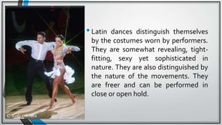 •Latin dances distinguish themselves
by the costumes worn by performers.
They are somewhat revealing, tight-
fitting, sexy yet sophisticated in
nature. They are also distinguished by
the nature of the movements. They
are freer and can be performed in
close or open hold.
 