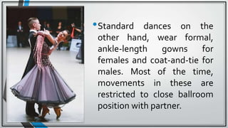 •Standard dances on the
other hand, wear formal,
ankle-length gowns for
females and coat-and-tie for
males. Most of the time,
movements in these are
restricted to close ballroom
position with partner.
 