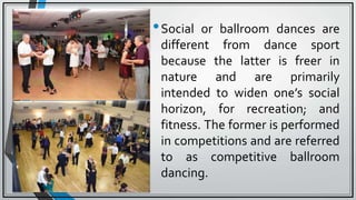•Social or ballroom dances are
different from dance sport
because the latter is freer in
nature and are primarily
intended to widen one’s social
horizon, for recreation; and
fitness. The former is performed
in competitions and are referred
to as competitive ballroom
dancing.
 