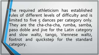 •The required athleticism has established
rules of different levels of difficulty and is
limited to five 5 dances per category only.
They are the cha-cha-cha, rumba, samba,
paso doble and jive for the Latin category
and slow waltz, tango, Viennese waltz,
foxtrot and quickstep for the standard
category.
 