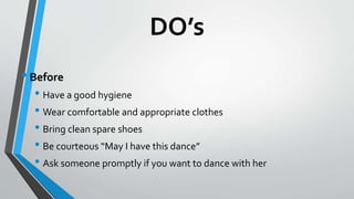 DO’s
•Before
• Have a good hygiene
• Wear comfortable and appropriate clothes
• Bring clean spare shoes
• Be courteous “May I have this dance”
• Ask someone promptly if you want to dance with her
 