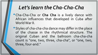 Let’s learn the Cha-Cha-Cha
•Cha-Cha-Cha or Cha Cha is a lively dance with
African influences that developed in Cuba after
WorldWar II.
•Styles of cha-cha-cha dance may differ in the place
of the chasse in the rhythmical structure. The
original Cuban and the ballroom cha-cha-cha
count is "one, two, three, cha-cha", or "one, two,
three, four-and."
 