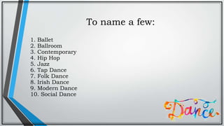 To name a few:
1. Ballet
2. Ballroom
3. Contemporary
4. Hip Hop
5. Jazz
6. Tap Dance
7. Folk Dance
8. Irish Dance
9. Modern Dance
10. Social Dance
 