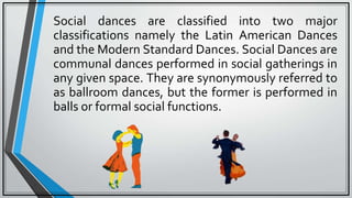 Social dances are classified into two major
classifications namely the Latin American Dances
and the Modern Standard Dances. Social Dances are
communal dances performed in social gatherings in
any given space. They are synonymously referred to
as ballroom dances, but the former is performed in
balls or formal social functions.
 
