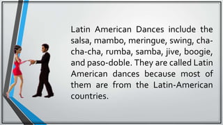 Latin American Dances include the
salsa, mambo, meringue, swing, cha-
cha-cha, rumba, samba, jive, boogie,
and paso-doble. They are called Latin
American dances because most of
them are from the Latin-American
countries.
 