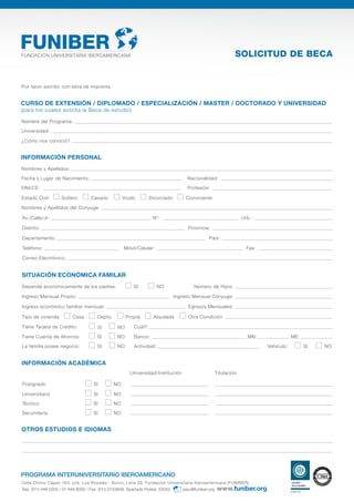 Por favor escribir con letra de imprenta
INFORMACIÓN PERSONAL
Nombres y Apellidos:
Nombres y Apellidos del Cónyuge:
Fecha y Lugar de Nacimiento: Nacionalidad:
DNI/CE: Profesión:
Departamento: País:
Av./Calle/Jr: N°: Urb.:
Correo Electrónico:
Distrito: Provincia:
Teléfono: Fax:Móvil/Celular:
CURSO DE EXTENSIÓN / DIPLOMADO / ESPECIALIZACIÓN / MASTER / DOCTORADO Y UNIVERSIDAD
(para los cuales solicita la Beca de estudio)
Nombre del Programa:
Universidad:
¿Cómo nos conoció?
SOLICITUD DE BECA
PROGRAMA INTERUNIVERSITARIO IBEROAMERICANO
Calle Chimu Cápac 163, Urb. Los Rosales - Surco, Lima 33, Fundación Universitaria Iberoamericana (FUNIBER),
Tels. (511) 448 0200 / 01 449 8000 / Fax. (511) 2733808. Apartado Postal: 33055. peru@funiber.org
Depende económicamente de los padres: SI NO Número de Hijos:
SITUACIÓN ECONÓMICA FAMILAR
Ingreso Mensual Propio: Ingreso Mensual Cónyuge:
Egresos Mensuales:Ingreso económico familiar mensual:
OTROS ESTUDIOS E IDIOMAS
INFORMACIÓN ACADÉMICA
Universidad/Institución Titulación
Postgrado SI NO
Universitario SI NO
Técnico SI NO
Secundaria SI NO
Tipo de vivienda: Casa Depto. Propia Alquilada Otra Condición
NOTiene Tarjeta de Crédito: Cuál?:
La familia posee negocio: Actividad:NO Vehículo: SI NO
Tiene Cuenta de Ahorros: Banco:
SI
SI
SI NO MN: ME:
Estado Civil: Soltero Casado Viudo Divorciado Conviviente
 