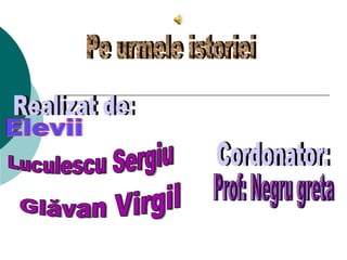 Realizat de: Elevii Cordonator: Prof: Negru greta Pe urmele istoriei Luculescu Sergiu Glăvan Virgil 