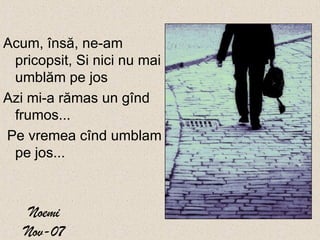 Noemi Nov-07 Acum,  î ns ă , ne - am pricopsit, Si nici nu mai umbl ă m pe jos   Azi mi - a r ă mas un g î nd frumos ... Pe vremea c î nd umblam pe jos ...  