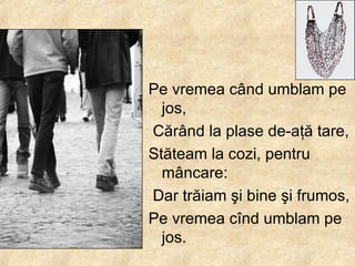 Pe vremea c â nd umblam pe jos, Căr â nd la plase de-a ţ ă tare,  Stăteam la cozi, pentru m â ncare: Dar trăiam  ş i bine  ş i frumos,  Pe vremea c î nd umblam pe jos.  