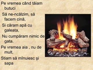 Pe vremea c â nd t ă iam butuci S ă  ne - nc ă lzim, s ă  facem cin ă , Si c ă ram ap ă  cu galeata, Nu cump ă ram nimic de gata .  Pe vremea aia , nu de mult,  Stiam s ă  m î nuiesc  ş i sapa   