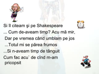 Si  î l citeam  ş i pe   Shakespeare ...  Cum de - aveam timp? Acu m ă  mir, Dar pe vremea c â nd umblam pe jos  Totul mi se p ă rea frumos ...  Si n - aveam timp de t â nguit ... Cum fac acu` de c î nd m - am pricopsit   