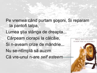 Pe vremea c â nd purtam  ş o ş oni, Si reparam la pantofi talpa,  Lumea  ş tia st â nga de dreapta ... C â rpeam ciorapii la c ă lc â ie,  Si n - aveam crize de m â ndrie ...  Nu se - nt î mpl ă  s ă  auzim  C ă  vre - unul n - are  self esteem   