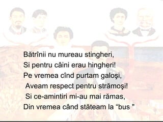 B ă tr î nii nu mureau stingheri,  Si pentru c â ini erau hingheri !  Pe vremea c î nd purtam galo ş i, Aveam respect pentru str ă mo ş i ! Si ce - amintiri mi - au mai r ă mas,  Din vremea c â nd st ă team la “bus  " 