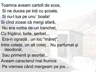 Toamna aveam cartofi de scos, Si ne ducea pe to ţ i cu  ş coala, Si nu - l lua pe unu` boala !  Si c î nd ziceai c ă  mergi afar ă , Nu era vorba de - un banchet,  Cu frig ă rui, turte,  ş erbet ... Era - n ograd ă  , un loc  " m ă re ţ " ,  Intre cote ţ e, un alt cote ţ ...  Nu parfumat  ş i deodorat, Sau primenit  ş i asortat ...  Aveam caracterul mai frumos Pe vremea c â nd mergeam pe jos ...  