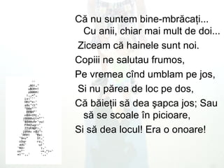 C ă  nu suntem bine - mbr ă ca ţ i ...  Cu anii, chiar mai mult de doi ... Ziceam c ă  hainele sunt noi .  Copiii ne salutau frumos,  Pe vremea c î nd umblam pe jos, Si nu p ă rea de loc pe dos,  C ă  b ă ie ţ ii s ă  dea  ş apca jos; Sau s ă  se scoale  î n picioare,  Si s ă  dea locul !  Era o onoare !  
