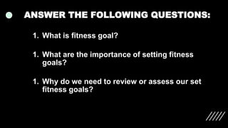 ANSWER THE FOLLOWING QUESTIONS:
1. What is fitness goal?
1. What are the importance of setting fitness
goals?
1. Why do we need to review or assess our set
fitness goals?
 