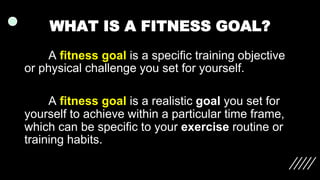 WHAT IS A FITNESS GOAL?
A fitness goal is a specific training objective
or physical challenge you set for yourself.
A fitness goal is a realistic goal you set for
yourself to achieve within a particular time frame,
which can be specific to your exercise routine or
training habits.
 