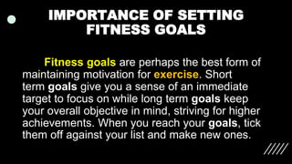 IMPORTANCE OF SETTING
FITNESS GOALS
Fitness goals are perhaps the best form of
maintaining motivation for exercise. Short
term goals give you a sense of an immediate
target to focus on while long term goals keep
your overall objective in mind, striving for higher
achievements. When you reach your goals, tick
them off against your list and make new ones.
 