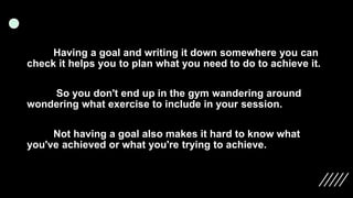 Having a goal and writing it down somewhere you can
check it helps you to plan what you need to do to achieve it.
So you don't end up in the gym wandering around
wondering what exercise to include in your session.
Not having a goal also makes it hard to know what
you've achieved or what you're trying to achieve.
 