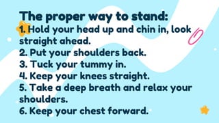 The proper way to stand:
1. Hold your head up and chin in, look
straight ahead.
2. Put your shoulders back.
3. Tuck your tummy in.
4. Keep your knees straight.
5. Take a deep breath and relax your
shoulders.
6. Keep your chest forward.
 